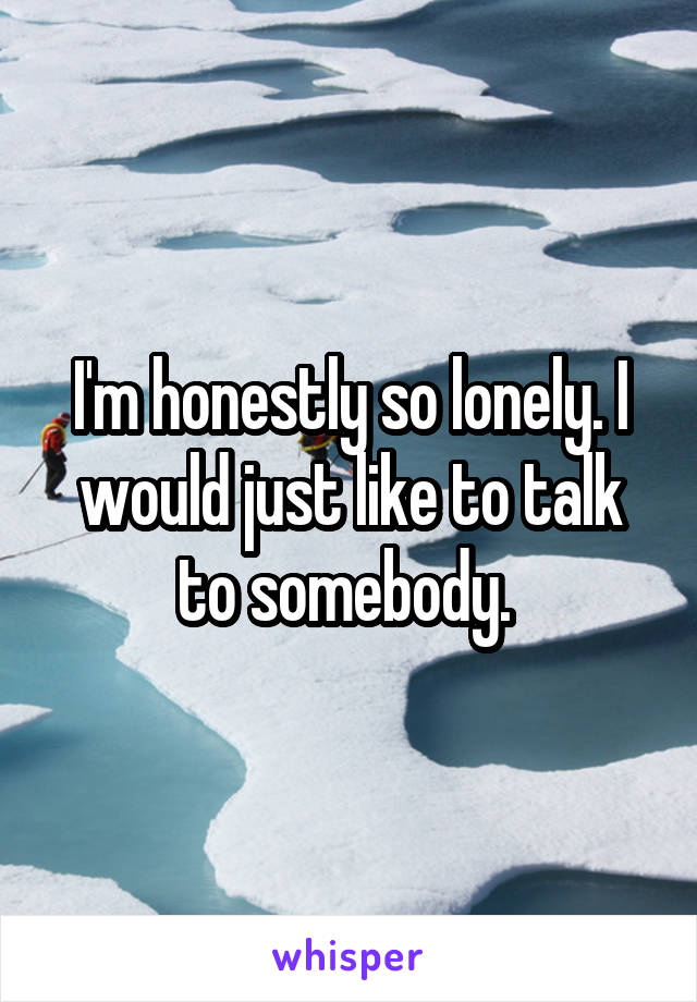 I'm honestly so lonely. I would just like to talk to somebody. 