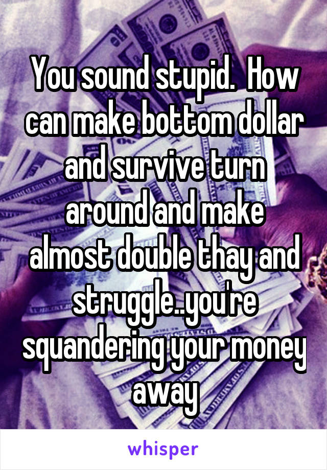 You sound stupid.  How can make bottom dollar and survive turn around and make almost double thay and struggle..you're squandering your money away