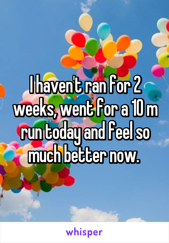 I haven't ran for 2 weeks, went for a 10 m run today and feel so much better now. 