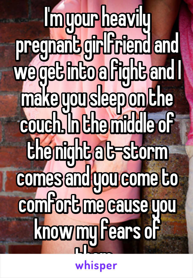 I'm your heavily pregnant girlfriend and we get into a fight and I make you sleep on the couch. In the middle of the night a t-storm comes and you come to comfort me cause you know my fears of them. 