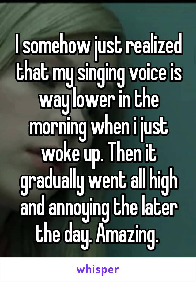 I somehow just realized that my singing voice is way lower in the morning when i just woke up. Then it gradually went all high and annoying the later the day. Amazing. 