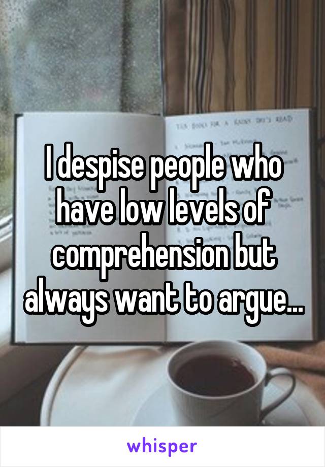 I despise people who have low levels of comprehension but always want to argue...