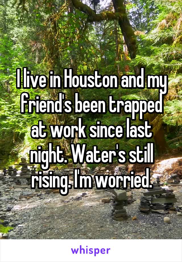 I live in Houston and my friend's been trapped at work since last night. Water's still rising. I'm worried.