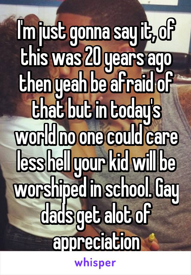 I'm just gonna say it, of this was 20 years ago then yeah be afraid of that but in today's world no one could care less hell your kid will be worshiped in school. Gay dads get alot of appreciation