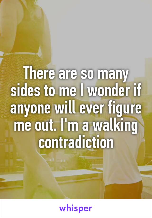 There are so many sides to me I wonder if anyone will ever figure me out. I'm a walking contradiction