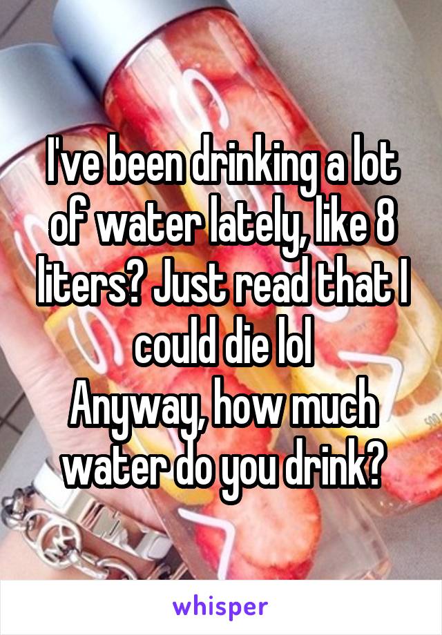 I've been drinking a lot of water lately, like 8 liters? Just read that I could die lol
Anyway, how much water do you drink?