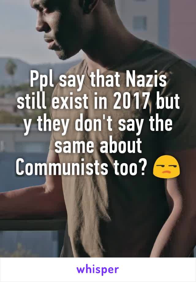 Ppl say that Nazis still exist in 2017 but y they don't say the same about Communists too? 😒