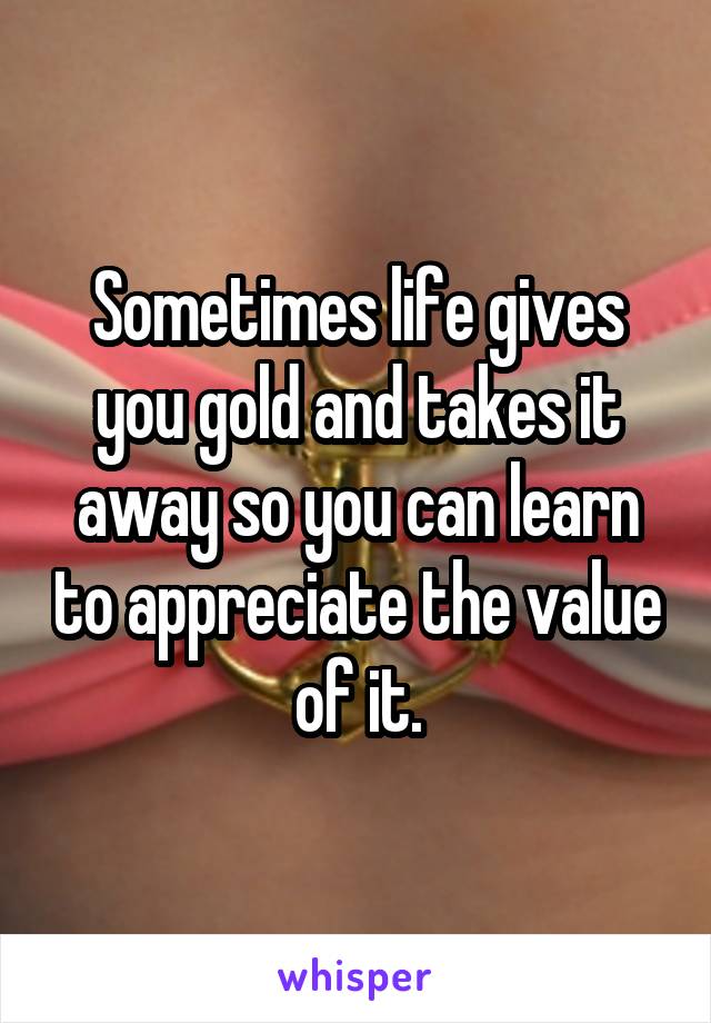 Sometimes life gives you gold and takes it away so you can learn to appreciate the value of it.