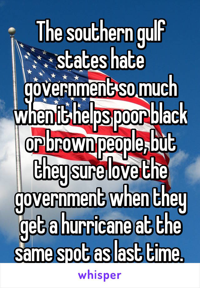 The southern gulf states hate government so much when it helps poor black or brown people, but they sure love the government when they get a hurricane at the same spot as last time. 