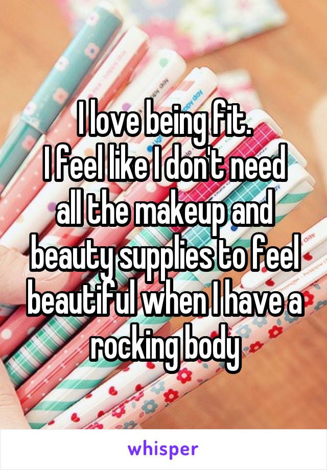 I love being fit.
I feel like I don't need all the makeup and beauty supplies to feel beautiful when I have a rocking body