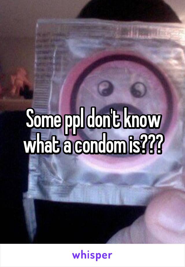 Some ppl don't know what a condom is???