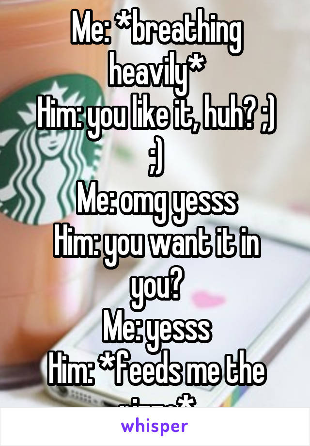 Me: *breathing heavily*
Him: you like it, huh? ;) ;)
Me: omg yesss
Him: you want it in you?
Me: yesss
Him: *feeds me the pizza*