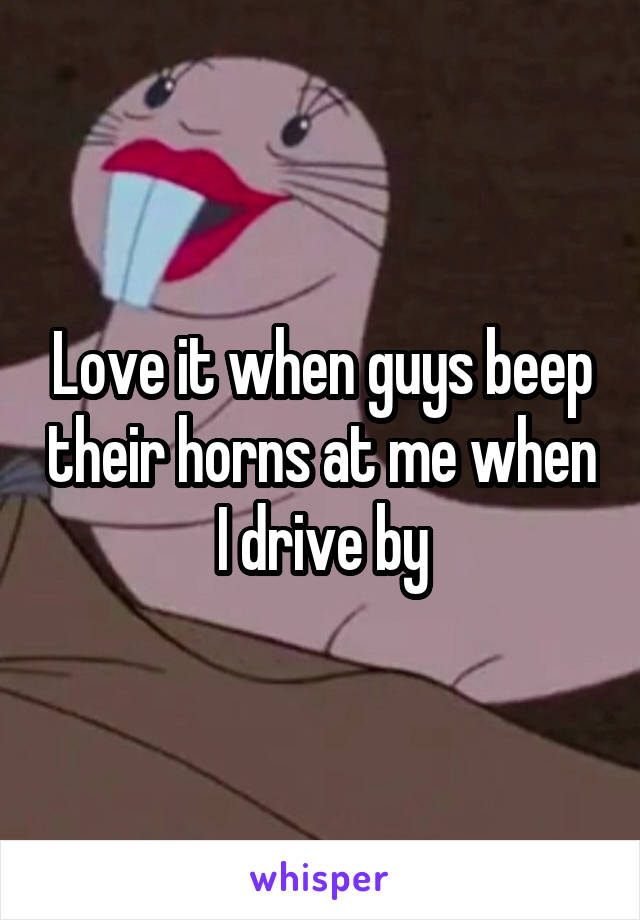 Love it when guys beep their horns at me when I drive by