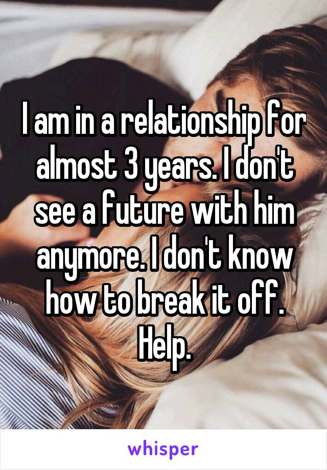 I am in a relationship for almost 3 years. I don't see a future with him anymore. I don't know how to break it off. Help.