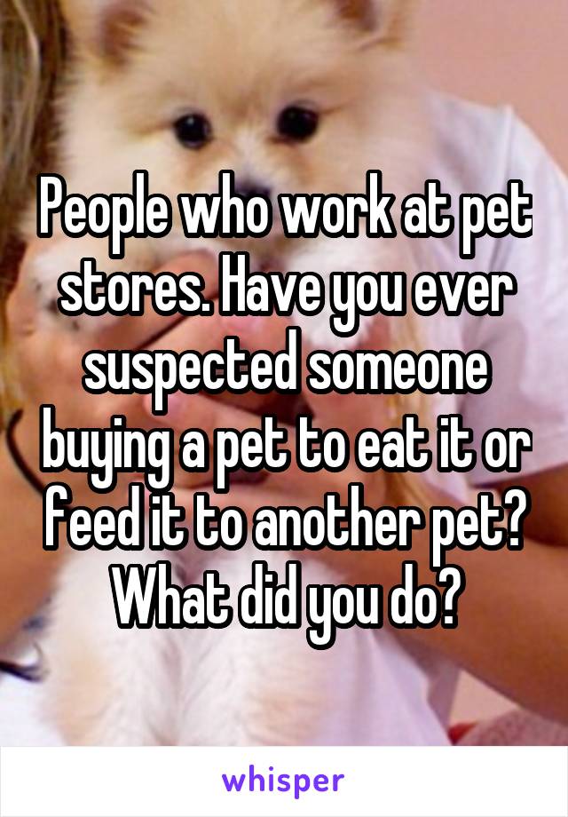 People who work at pet stores. Have you ever suspected someone buying a pet to eat it or feed it to another pet? What did you do?