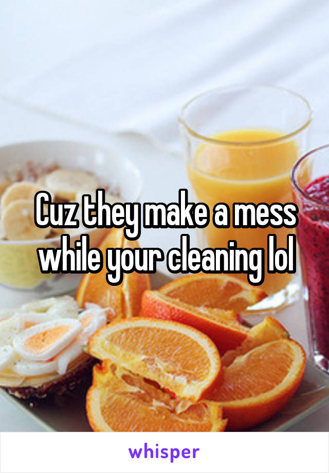 Cuz they make a mess while your cleaning lol