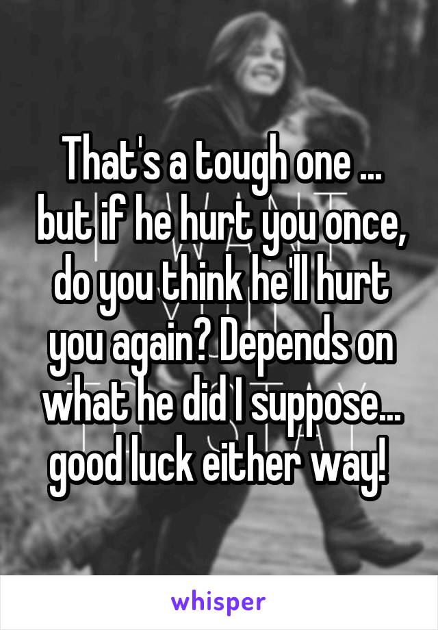 That's a tough one ... but if he hurt you once, do you think he'll hurt you again? Depends on what he did I suppose... good luck either way! 