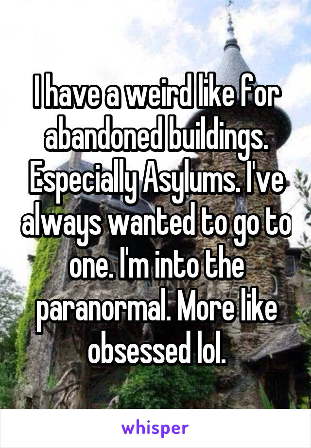 I have a weird like for abandoned buildings. Especially Asylums. I've always wanted to go to one. I'm into the paranormal. More like obsessed lol.