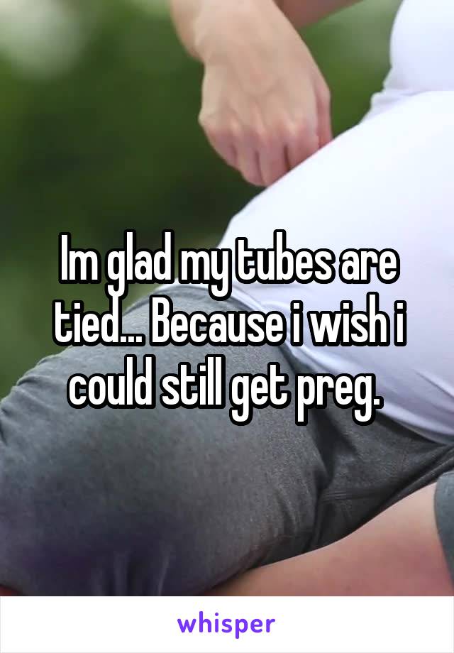 Im glad my tubes are tied... Because i wish i could still get preg. 