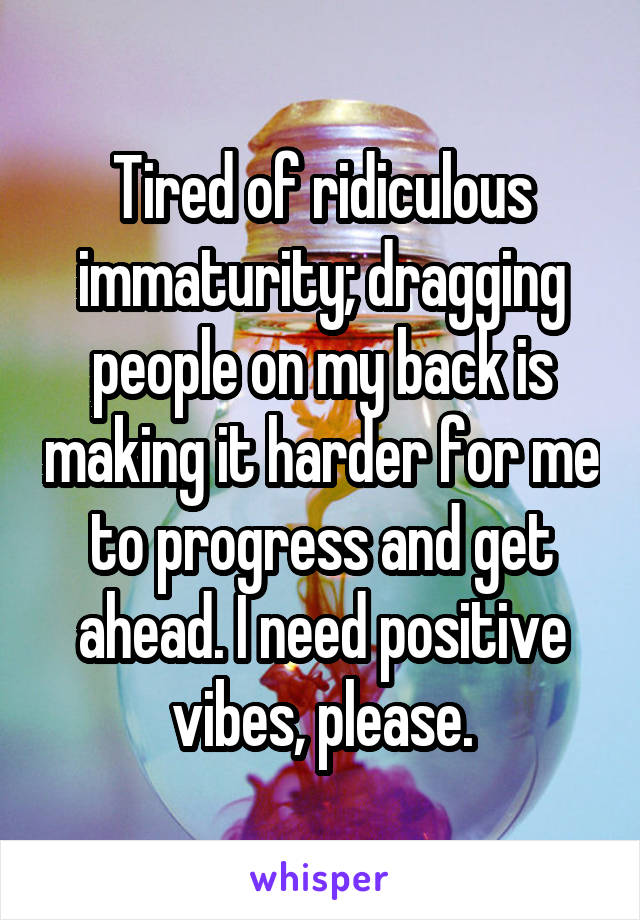 Tired of ridiculous immaturity; dragging people on my back is making it harder for me to progress and get ahead. I need positive vibes, please.