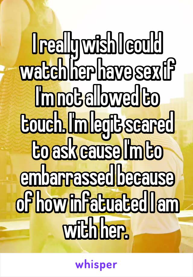 I really wish I could watch her have sex if I'm not allowed to touch. I'm legit scared to ask cause I'm to embarrassed because of how infatuated I am with her. 