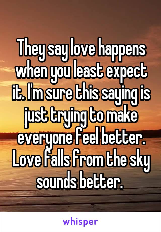 They say love happens when you least expect it. I'm sure this saying is just trying to make everyone feel better. Love falls from the sky sounds better. 