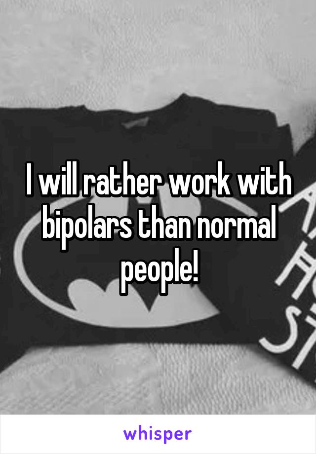 I will rather work with bipolars than normal people!