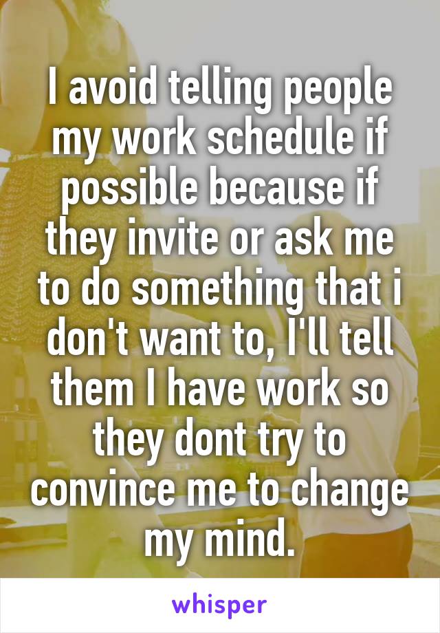 I avoid telling people my work schedule if possible because if they invite or ask me to do something that i don't want to, I'll tell them I have work so they dont try to convince me to change my mind.