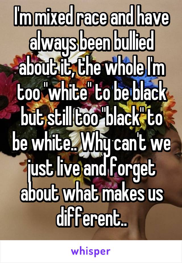 I'm mixed race and have always been bullied about it, the whole I'm too "white" to be black but still too "black" to be white.. Why can't we just live and forget about what makes us different..
