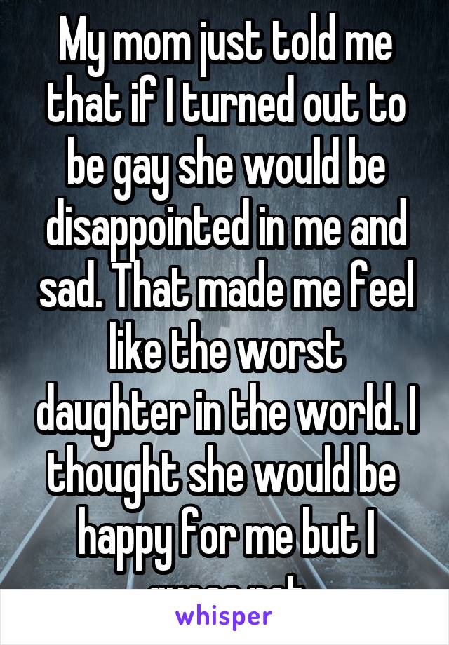 My mom just told me that if I turned out to be gay she would be disappointed in me and sad. That made me feel like the worst daughter in the world. I thought she would be  happy for me but I guess not