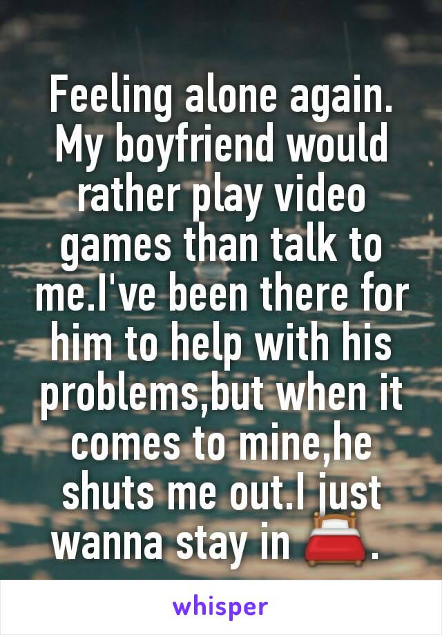 Feeling alone again. My boyfriend would rather play video games than talk to me.I've been there for him to help with his problems,but when it comes to mine,he shuts me out.I just wanna stay in 🛏. 