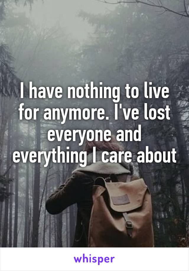 I have nothing to live for anymore. I've lost everyone and everything I care about 