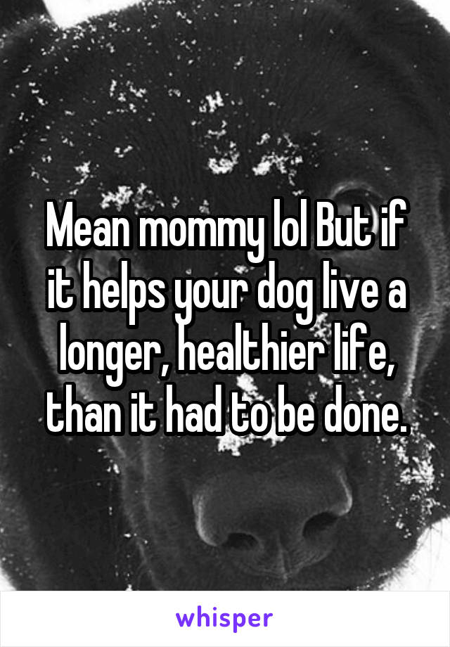 Mean mommy lol But if it helps your dog live a longer, healthier life, than it had to be done.