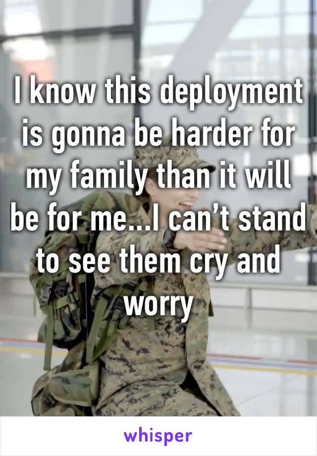 I know this deployment is gonna be harder for my family than it will be for me...I can’t stand to see them cry and worry