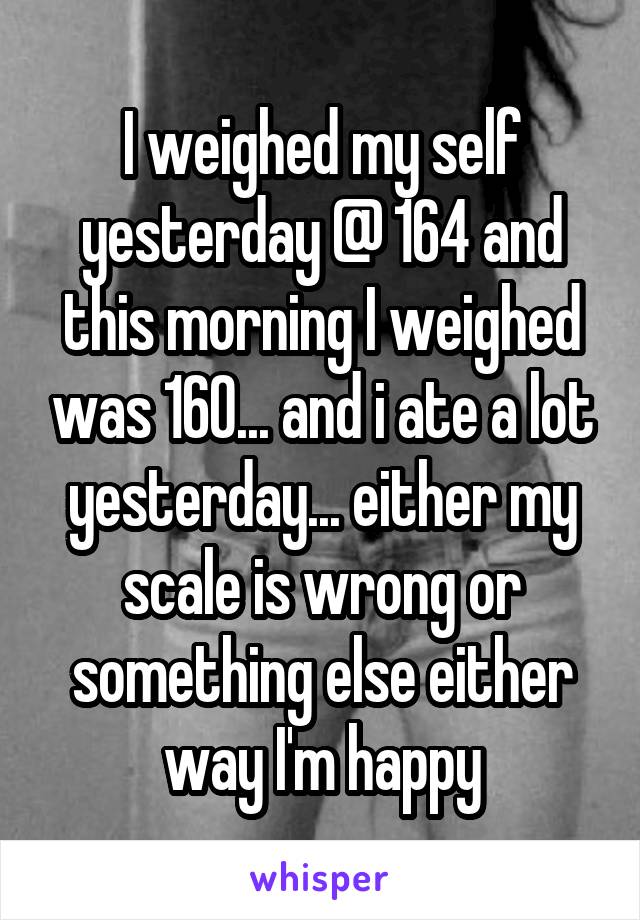 I weighed my self yesterday @ 164 and this morning I weighed was 160... and i ate a lot yesterday... either my scale is wrong or something else either way I'm happy