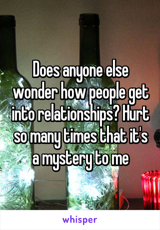 Does anyone else wonder how people get into relationships? Hurt so many times that it's a mystery to me