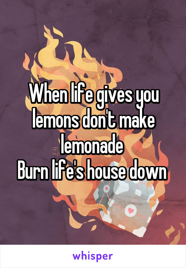 When life gives you lemons don't make lemonade 
Burn life's house down 