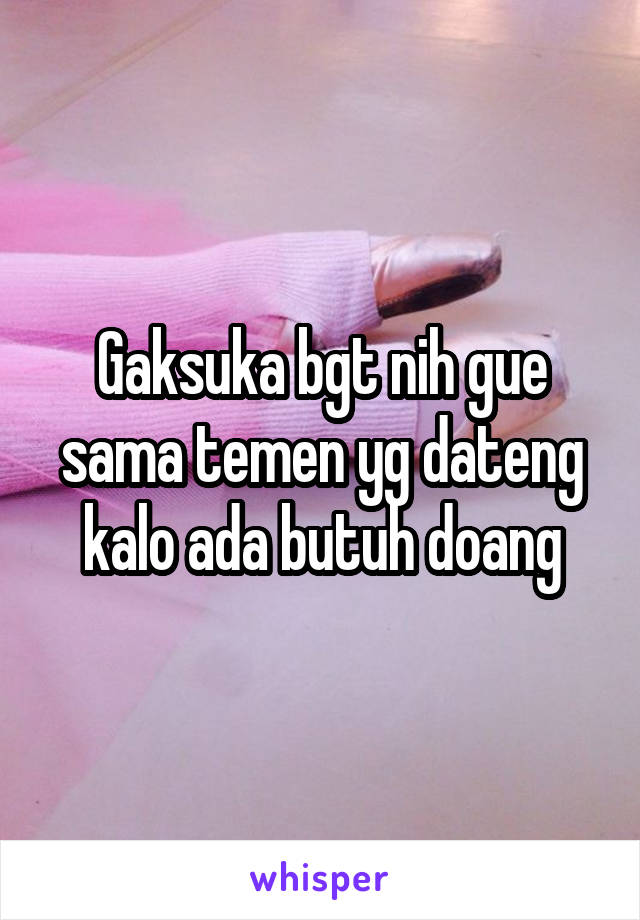 Gaksuka bgt nih gue sama temen yg dateng kalo ada butuh doang