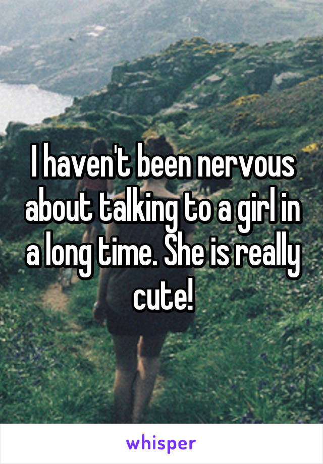 I haven't been nervous about talking to a girl in a long time. She is really cute!