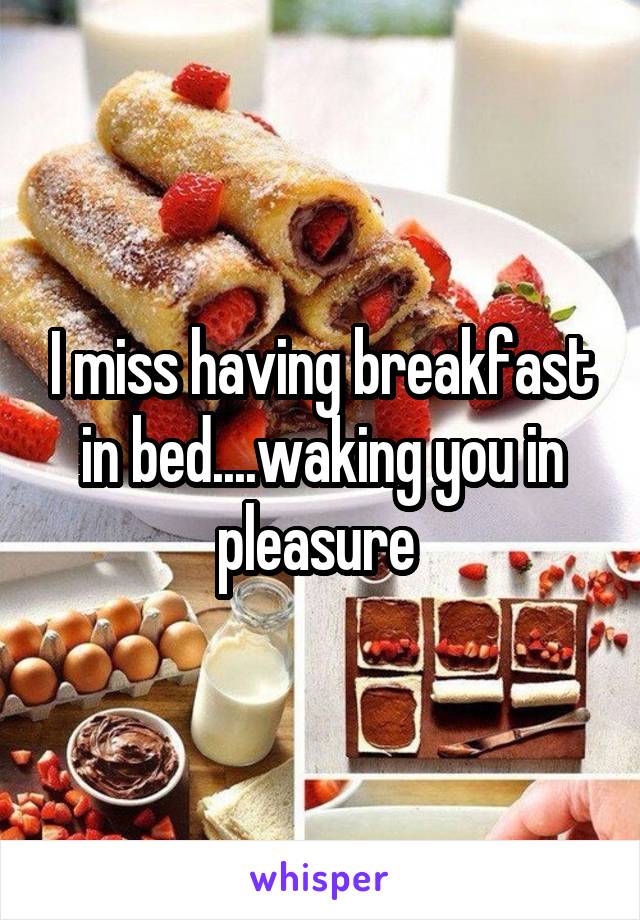 I miss having breakfast in bed....waking you in pleasure 