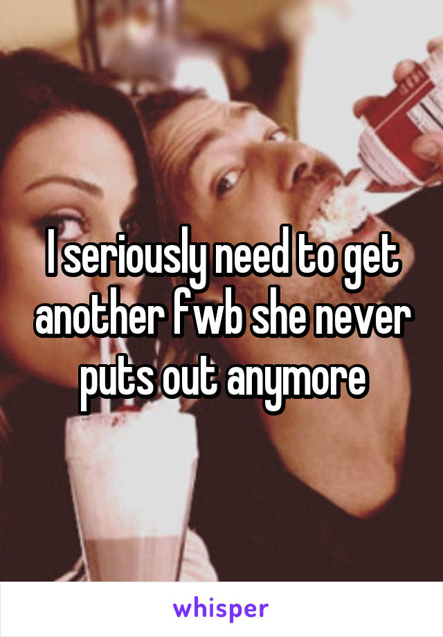 I seriously need to get another fwb she never puts out anymore