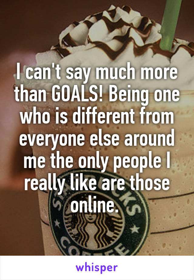 I can't say much more than GOALS! Being one who is different from everyone else around me the only people I really like are those online. 