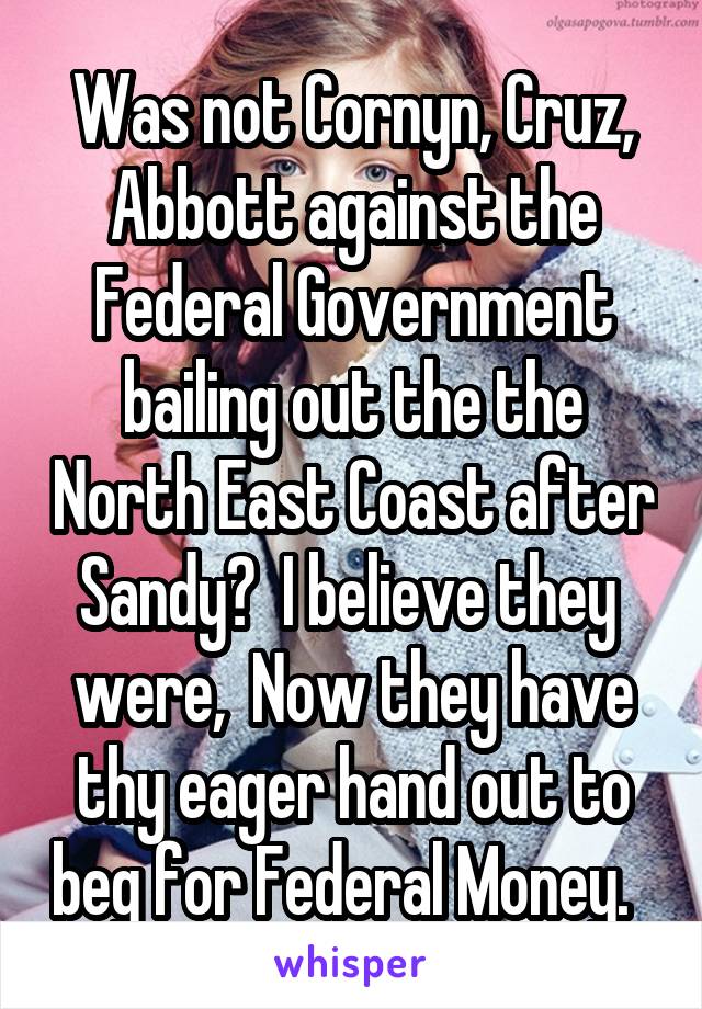 Was not Cornyn, Cruz, Abbott against the Federal Government bailing out the the North East Coast after Sandy?  I believe they  were,  Now they have thy eager hand out to beg for Federal Money.  