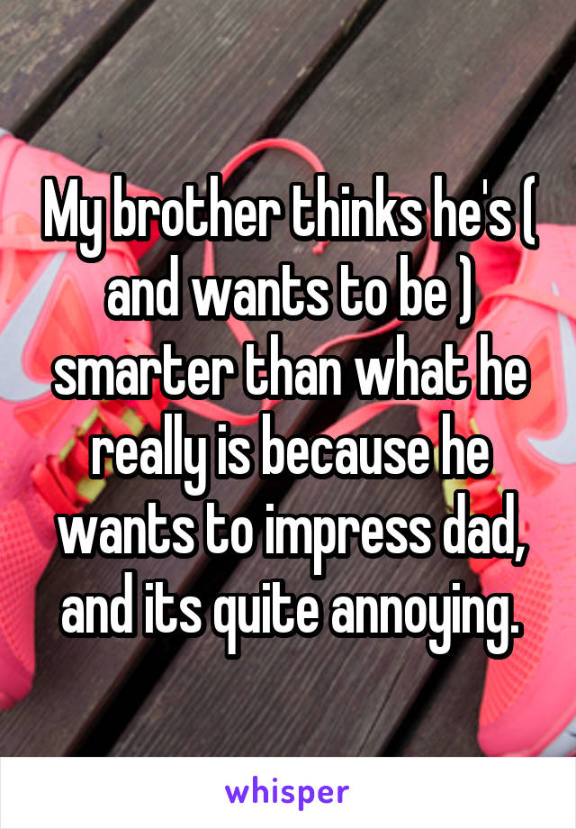 My brother thinks he's ( and wants to be ) smarter than what he really is because he wants to impress dad, and its quite annoying.