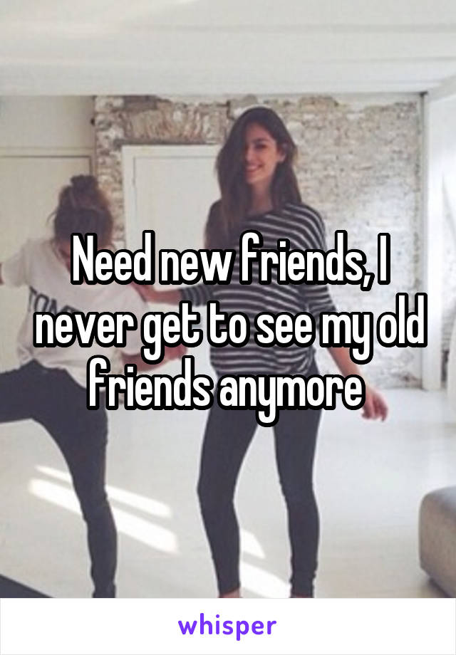 Need new friends, I never get to see my old friends anymore 