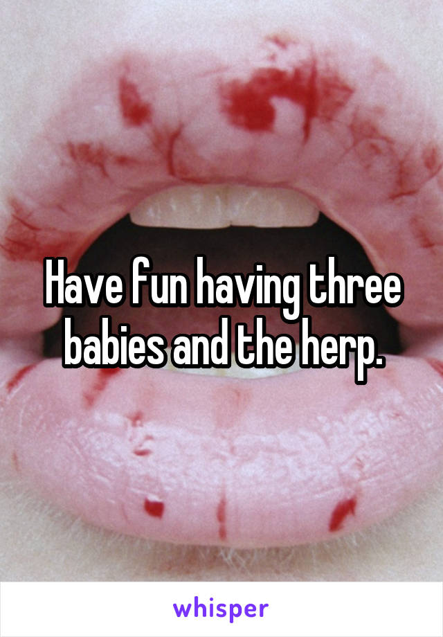 Have fun having three babies and the herp.