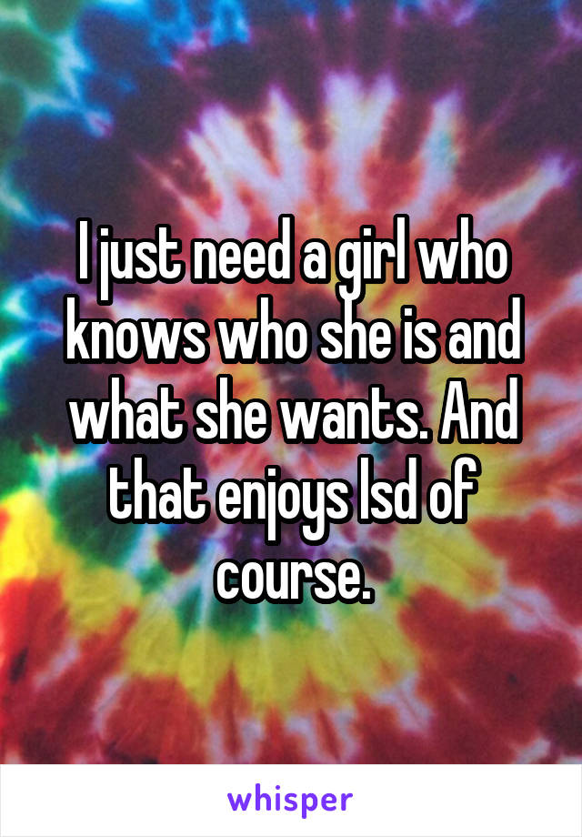 I just need a girl who knows who she is and what she wants. And that enjoys lsd of course.