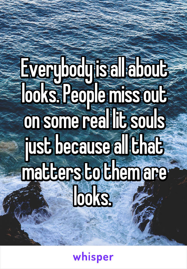 Everybody is all about looks. People miss out on some real lit souls just because all that matters to them are looks. 