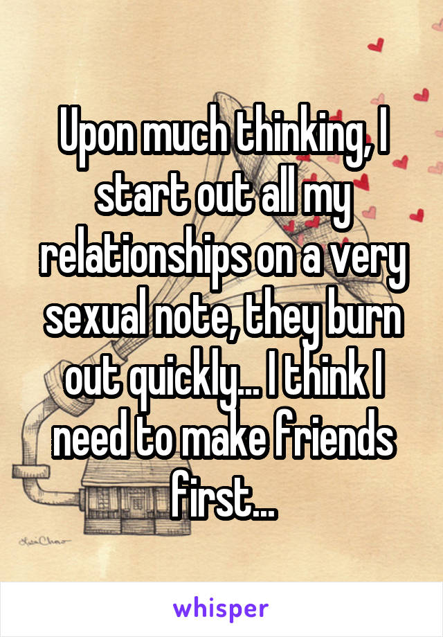 Upon much thinking, I start out all my relationships on a very sexual note, they burn out quickly... I think I need to make friends first...