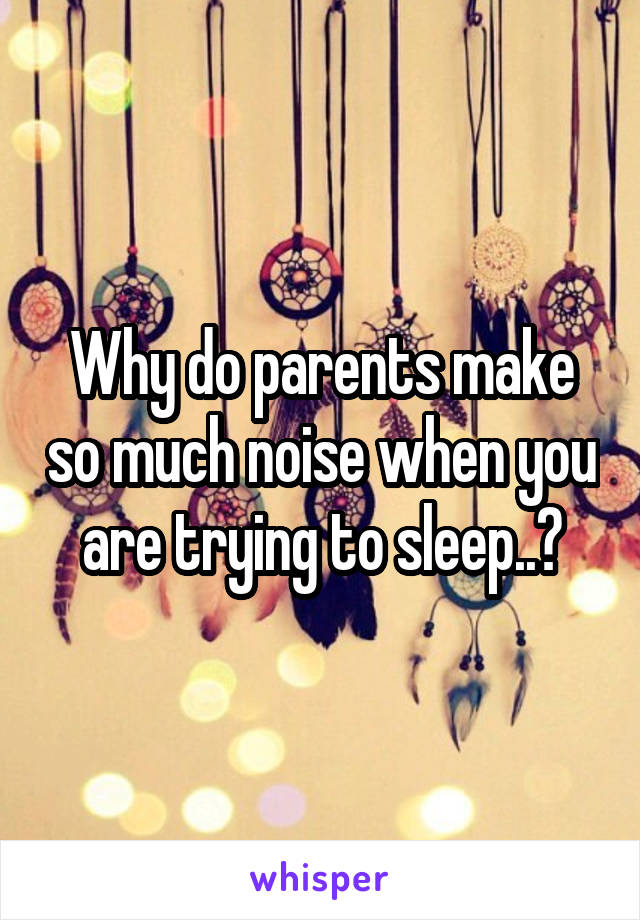 Why do parents make so much noise when you are trying to sleep..?